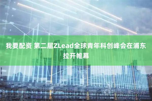 我要配资 第二届ZLead全球青年科创峰会在浦东拉开帷幕