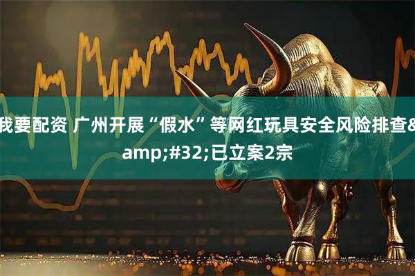 我要配资 广州开展“假水”等网红玩具安全风险排查&#32;已立案2宗