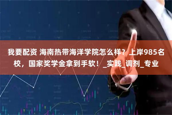 我要配资 海南热带海洋学院怎么样？上岸985名校，国家奖学金拿到手软！_实践_调剂_专业
