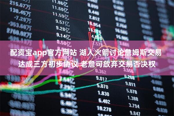 配资宝app官方网站 湖人火箭讨论詹姆斯交易 达成三方初步协议 老詹可放弃交易否决权