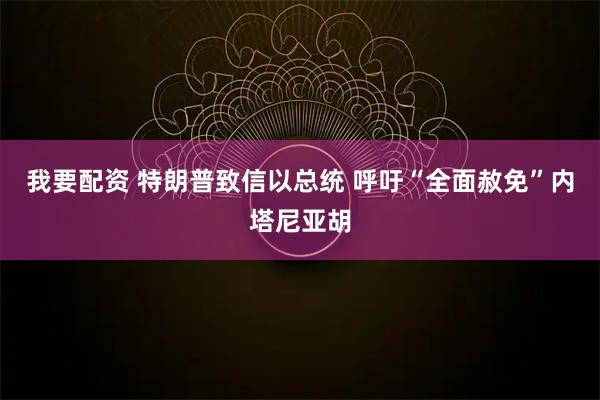 我要配资 特朗普致信以总统 呼吁“全面赦免”内塔尼亚胡