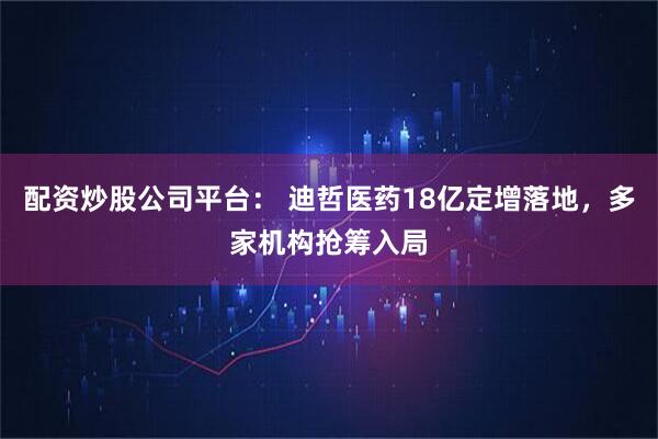 配资炒股公司平台： 迪哲医药18亿定增落地，多家机构抢筹入局