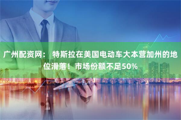 广州配资网： 特斯拉在美国电动车大本营加州的地位滑落！市场份额不足50%