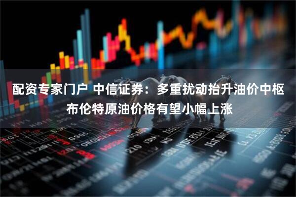 配资专家门户 中信证券：多重扰动抬升油价中枢 布伦特原油价格有望小幅上涨