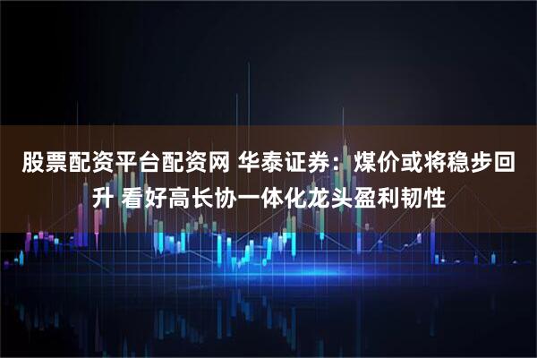 股票配资平台配资网 华泰证券：煤价或将稳步回升 看好高长协一体化龙头盈利韧性