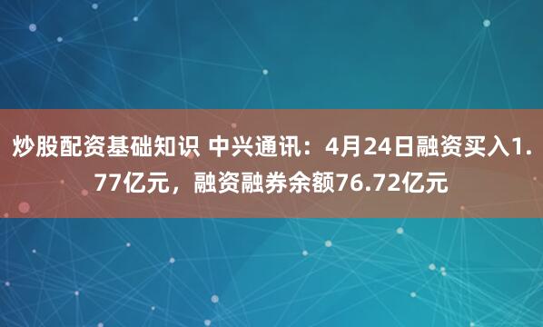炒股配资基础知识 中兴通讯：4月24日融资买入1.77亿元，融资融券余额76.72亿元