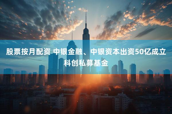 股票按月配资 中银金融、中银资本出资50亿成立科创私募基金