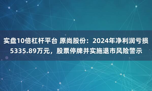 实盘10倍杠杆平台 原尚股份:2024年净利润亏损5335.89万元,股票停牌并实施退市风险警示