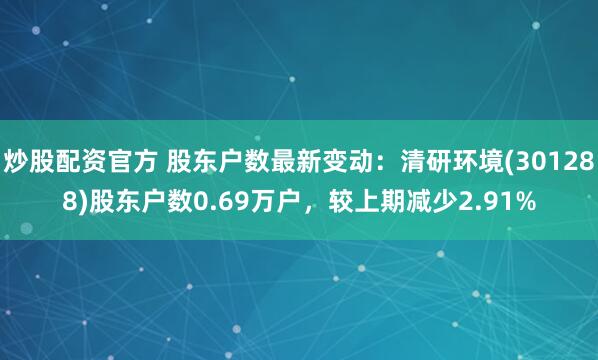 炒股配资官方 股东户数最新变动：清研环境(301288)股东户数0.69万户，较上期减少2.91%