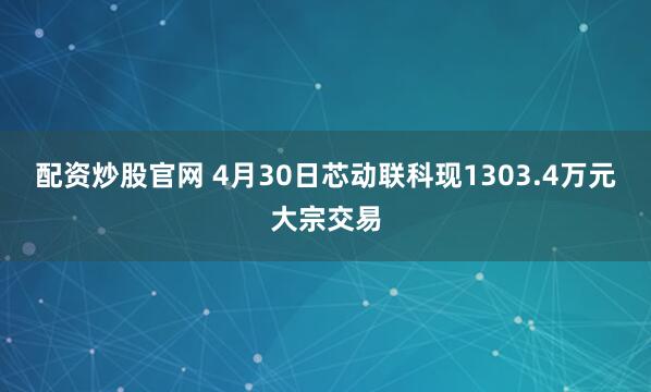 配资炒股官网 4月30日芯动联科现1303.4万元大宗交易