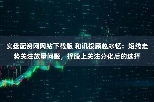 实盘配资网网站下载版 和讯投顾赵冰忆:短线走势关注放量问题,择股上关注分化后的选择