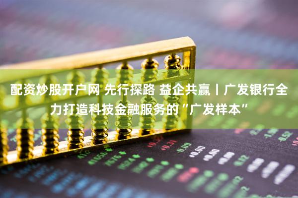 配资炒股开户网 先行探路 益企共赢丨广发银行全力打造科技金融服务的“广发样本”