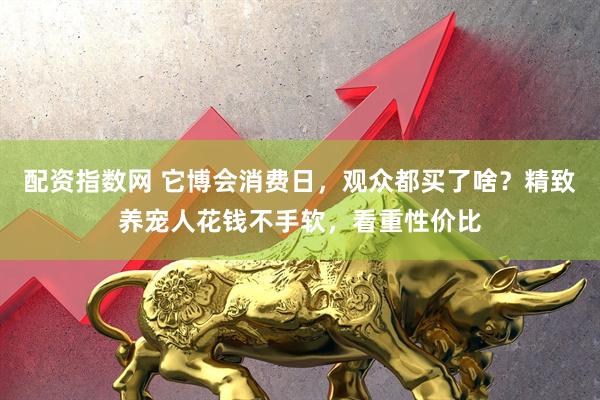 配资指数网 它博会消费日，观众都买了啥？精致养宠人花钱不手软，看重性价比