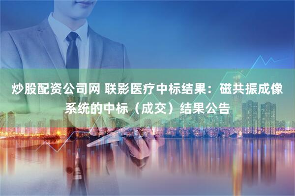 炒股配资公司网 联影医疗中标结果：磁共振成像系统的中标（成交）结果公告