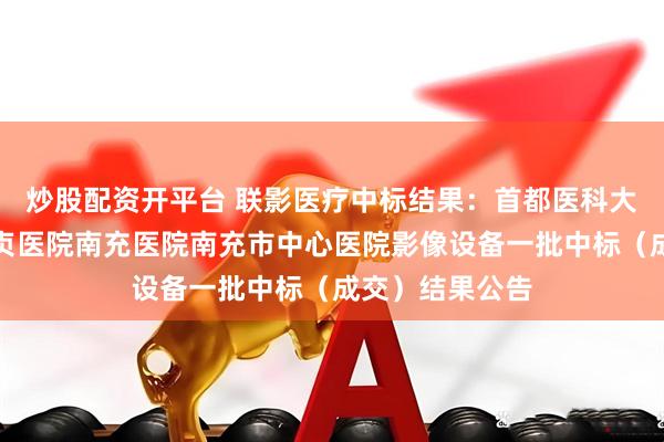 炒股配资开平台 联影医疗中标结果：首都医科大学附属北京安贞医院南充医院南充市中心医院影像设备一批中标（成交）结果公告