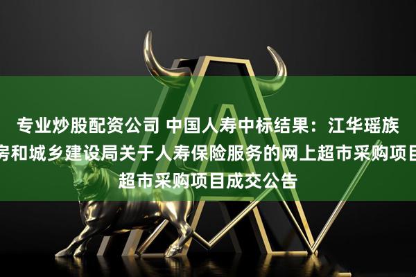 专业炒股配资公司 中国人寿中标结果：江华瑶族自治县住房和城乡建设局关于人寿保险服务的网上超市采购项目成交公告