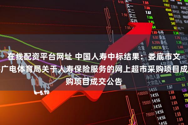 在线配资平台网址 中国人寿中标结果：娄底市文化旅游广电体育局关于人寿保险服务的网上超市采购项目成交公告