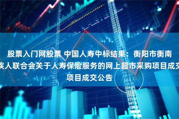 股票入门网股票 中国人寿中标结果：衡阳市衡南县残疾人联合会关于人寿保险服务的网上超市采购项目成交公告