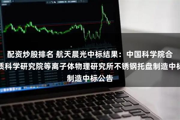 配资炒股排名 航天晨光中标结果：中国科学院合肥物质科学研究院等离子体物理研究所不锈钢托盘制造中标公告