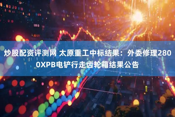 炒股配资评测网 太原重工中标结果：外委修理2800XPB电铲行走齿轮箱结果公告