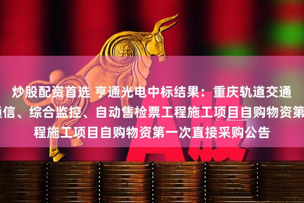 炒股配资首选 亨通光电中标结果：重庆轨道交通24号线一期全线通信、综合监控、自动售检票工程施工项目自购物资第一次直接采购公告