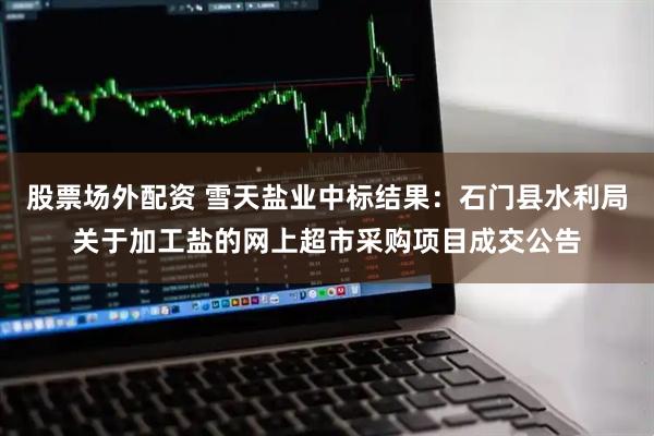 股票场外配资 雪天盐业中标结果：石门县水利局关于加工盐的网上超市采购项目成交公告