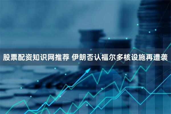 股票配资知识网推荐 伊朗否认福尔多核设施再遭袭