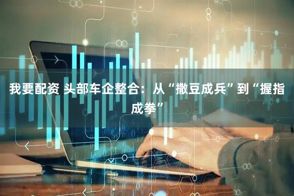 我要配资 头部车企整合：从“撒豆成兵”到“握指成拳”