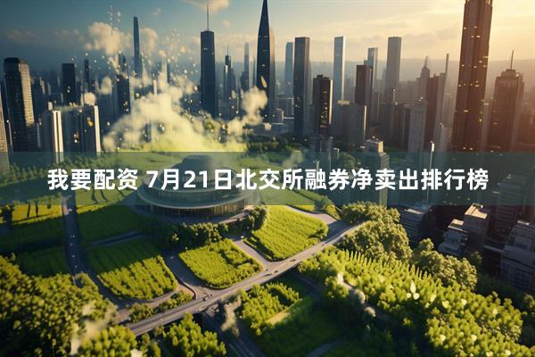 我要配资 7月21日北交所融券净卖出排行榜