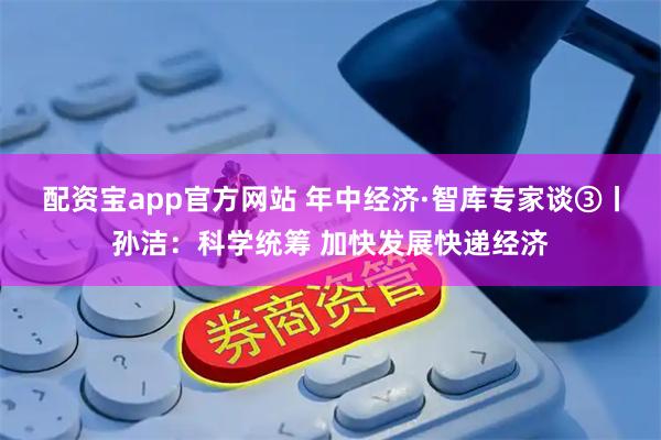 配资宝app官方网站 年中经济·智库专家谈③丨孙洁：科学统筹 加快发展快递经济
