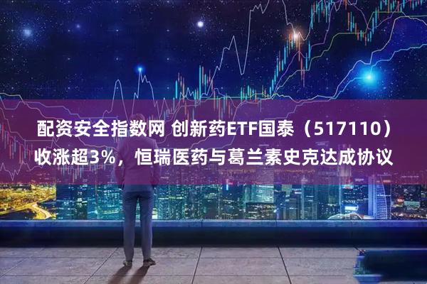 配资安全指数网 创新药ETF国泰（517110）收涨超3%，恒瑞医药与葛兰素史克达成协议