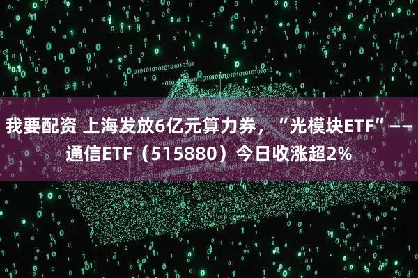 我要配资 上海发放6亿元算力券，“光模块ETF”——通信ETF（515880）今日收涨超2%