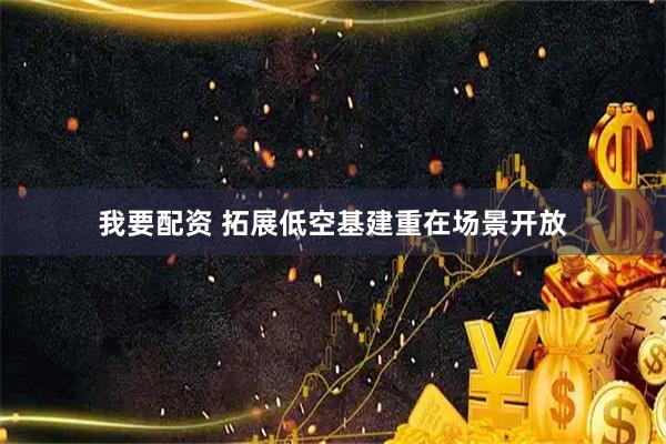 我要配资 拓展低空基建重在场景开放