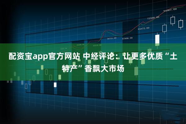 配资宝app官方网站 中经评论：让更多优质“土特产”香飘大市场