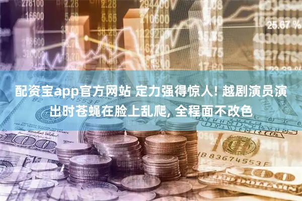 配资宝app官方网站 定力强得惊人! 越剧演员演出时苍蝇在脸上乱爬, 全程面不改色