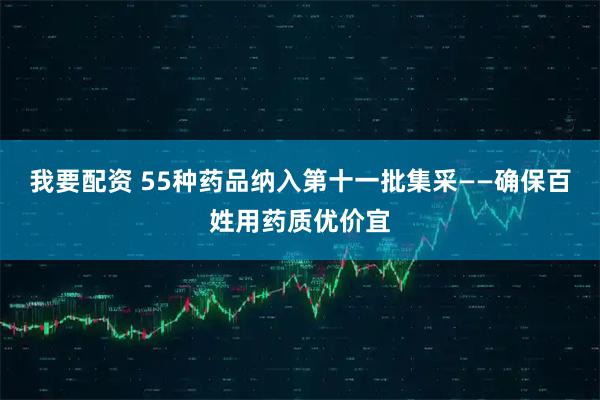 我要配资 55种药品纳入第十一批集采——确保百姓用药质优价宜