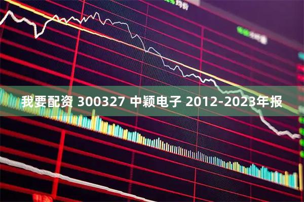 我要配资 300327 中颖电子 2012-2023年报