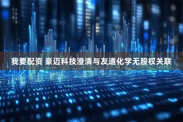 我要配资 豪迈科技澄清与友道化学无股权关联