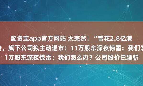配资宝app官方网站 太突然！“曾花2.8亿港元买只杯子”的资本大佬，旗下公司拟主动退市！11万股东深夜惊雷：我们怎么办？公司股价已腰斩