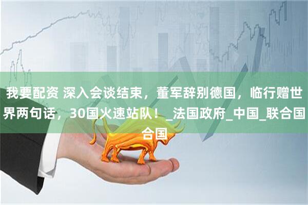 我要配资 深入会谈结束，董军辞别德国，临行赠世界两句话，30国火速站队！_法国政府_中国_联合国