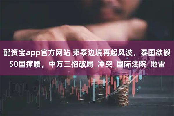 配资宝app官方网站 柬泰边境再起风波，泰国欲搬50国撑腰，中方三招破局_冲突_国际法院_地雷