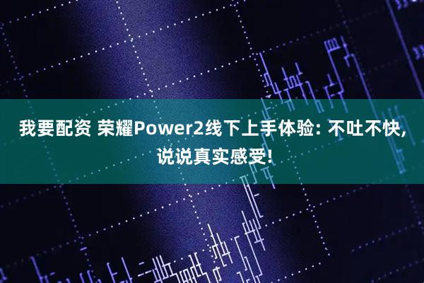 我要配资 荣耀Power2线下上手体验: 不吐不快, 说说真实感受!